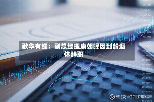 歌华有线：副总经理康朝晖因到龄退休辞职-第3张图片