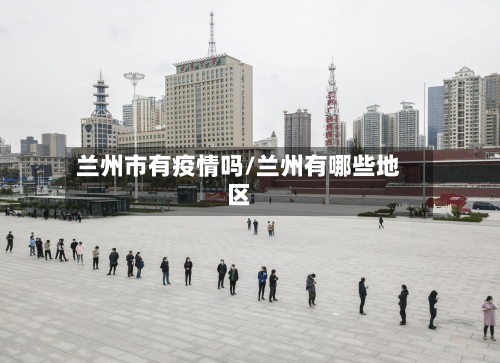 兰州市有疫情吗/兰州有哪些地区-第2张图片