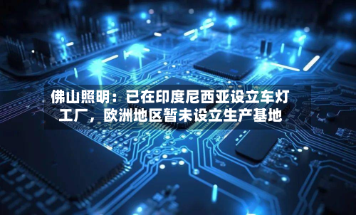 佛山照明：已在印度尼西亚设立车灯工厂，欧洲地区暂未设立生产基地-第2张图片