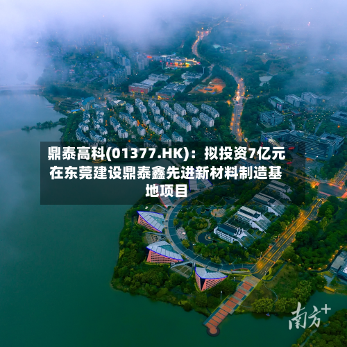 鼎泰高科(01377.HK)：拟投资7亿元在东莞建设鼎泰鑫先进新材料制造基地项目