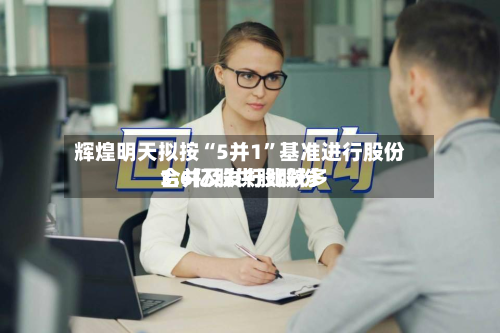 辉煌明天拟按“5并1	”基准进行股份合并及发行比较多3.6亿股供股股份-第1张图片