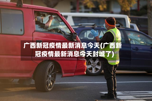 广西新冠疫情最新消息今天(广西新冠疫情最新消息今天封城了)-第3张图片