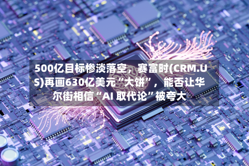 500亿目标惨淡落空，赛富时(CRM.US)再画630亿美元“大饼”，能否让华尔街相信“AI 取代论”被夸大