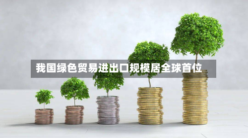 我国绿色贸易进出口规模居全球首位-第2张图片