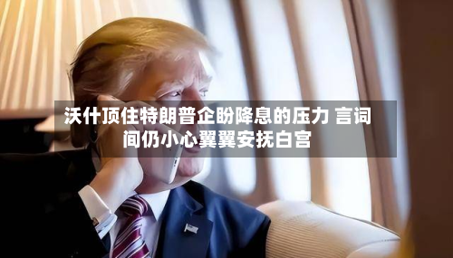沃什顶住特朗普企盼降息的压力 言词间仍小心翼翼安抚白宫