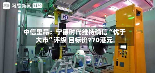 中信里昂：宁德时代维持确信“优于大市”评级 目标价770港元-第3张图片
