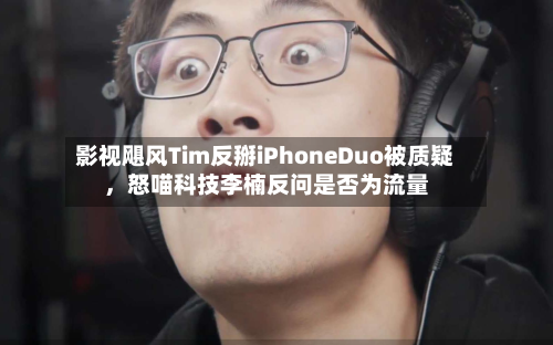 影视飓风Tim反掰iPhoneDuo被质疑，怒喵科技李楠反问是否为流量-第3张图片