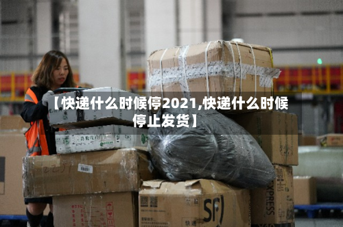 【快递什么时候停2021,快递什么时候停止发货】-第3张图片