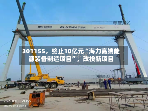 301155，终止10亿元“海力高端能源装备制造项目	”，改投新项目-第3张图片