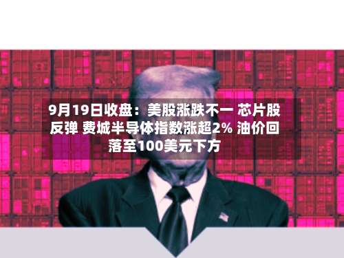 9月19日收盘:美股涨跌不一 芯片股反弹 费城半导体指数涨超2% 油价回落至100美元下方-第3张图片