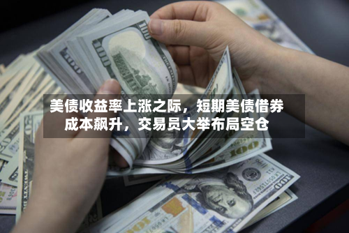 美债收益率上涨之际	，短期美债借券成本飙升，交易员大举布局空仓-第3张图片
