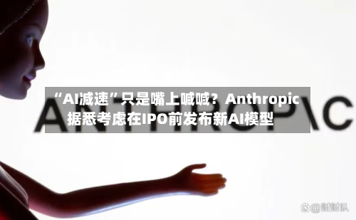 “AI减速”只是嘴上喊喊？Anthropic据悉考虑在IPO前发布新AI模型