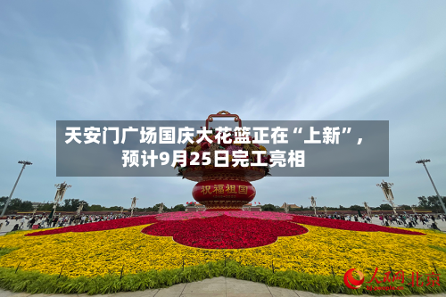 天安门广场国庆大花篮正在“上新”	，预计9月25日完工亮相-第1张图片