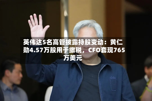 英伟达5名高管披露持股变动：黄仁勋4.57万股用于缴税，CFO套现765万美元-第3张图片