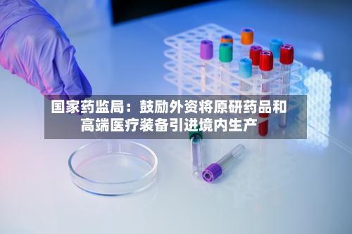 国家药监局:鼓励外资将原研药品和高端医疗装备引进境内生产-第2张图片