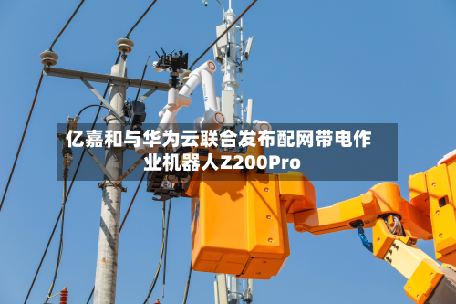 亿嘉和与华为云联合发布配网带电作业机器人Z200Pro-第2张图片