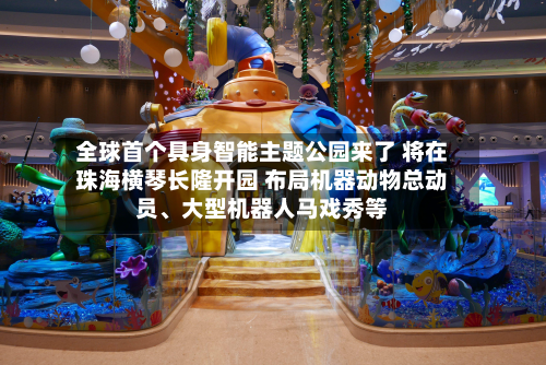 全球首个具身智能主题公园来了 将在珠海横琴长隆开园 布局机器动物总动员、大型机器人马戏秀等-第2张图片
