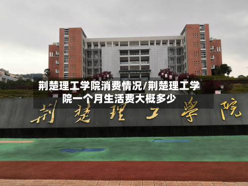 荆楚理工学院消费情况/荆楚理工学院一个月生活费大概多少