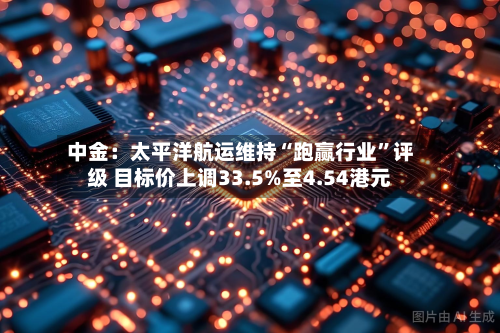 中金：太平洋航运维持“跑赢行业”评级 目标价上调33.5%至4.54港元-第2张图片