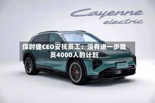 保时捷CEO安抚员工：没有进一步裁员4000人的计划
