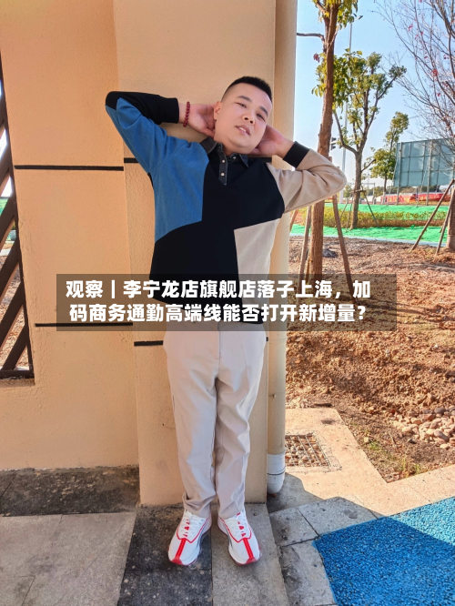 观察｜李宁龙店旗舰店落子上海，加码商务通勤高端线能否打开新增量？-第2张图片