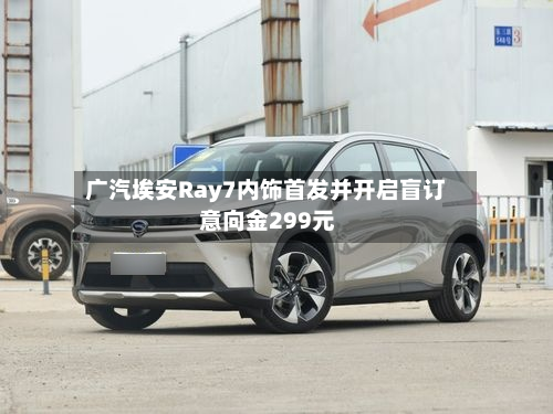 广汽埃安Ray7内饰首发并开启盲订 意向金299元
