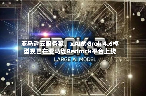 亚马逊云服务称，xAI的Grok 4.6模型现已在亚马逊Bedrock平台上线