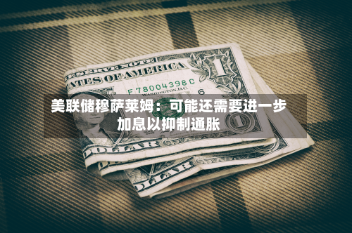 美联储穆萨莱姆：可能还需要进一步加息以抑制通胀