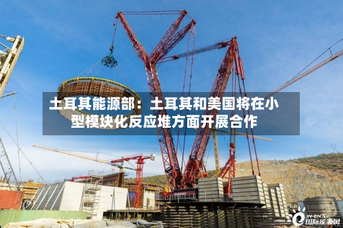 土耳其能源部：土耳其和美国将在小型模块化反应堆方面开展合作-第2张图片