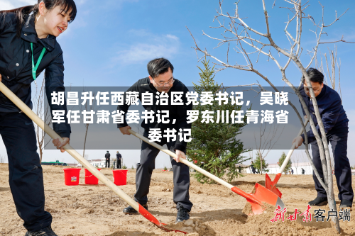 胡昌升任西藏自治区党委书记，吴晓军任甘肃省委书记	，罗东川任青海省委书记-第2张图片