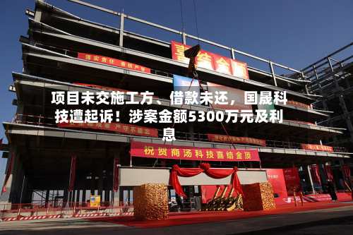 项目未交施工方、借款未还，国晟科技遭起诉！涉案金额5300万元及利息