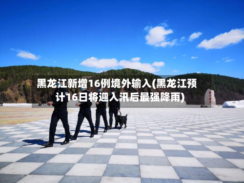 黑龙江新增16例境外输入(黑龙江预计16日将迎入汛后最强降雨)