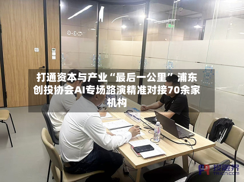 打通资本与产业“最后一公里” 浦东创投协会AI专场路演精准对接70余家机构