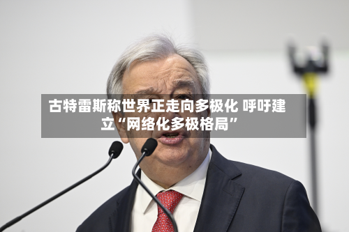 古特雷斯称世界正走向多极化 呼吁建立“网络化多极格局	”-第2张图片