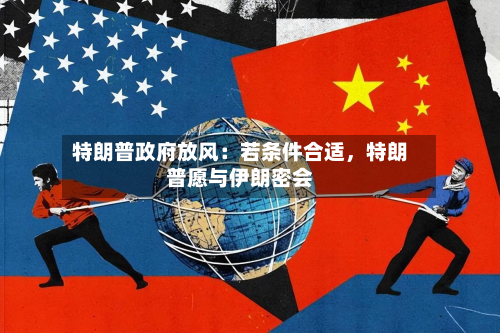 特朗普政府放风：若条件合适，特朗普愿与伊朗密会