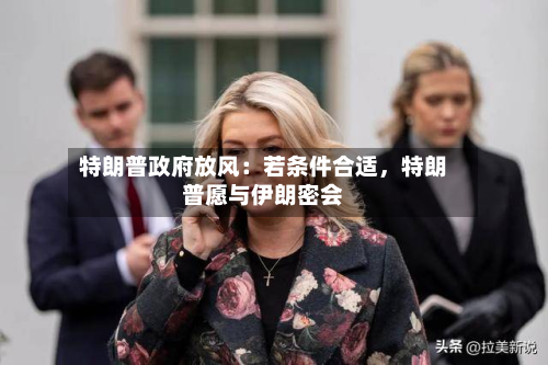 特朗普政府放风：若条件合适	，特朗普愿与伊朗密会-第3张图片