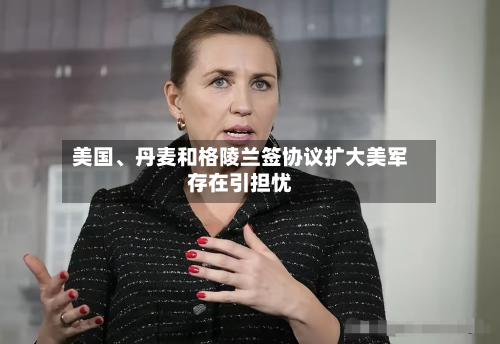 美国、丹麦和格陵兰签协议扩大美军存在引担忧