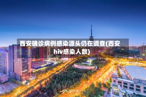 西安确诊病例感染源头仍在调查(西安hiv感染人数)-第2张图片
