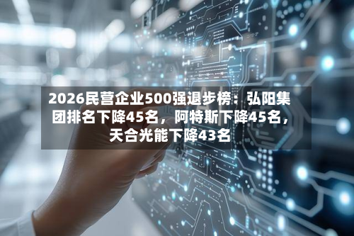 2026民营企业500强退步榜：弘阳集团排名下降45名，阿特斯下降45名，天合光能下降43名