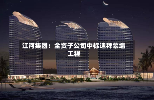 江河集团：全资子公司中标迪拜幕墙工程-第1张图片