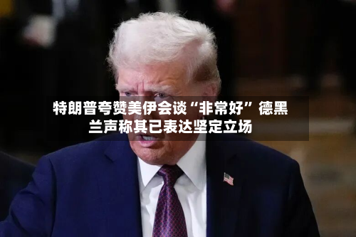 特朗普夸赞美伊会谈“非常好” 德黑兰声称其已表达坚定立场-第3张图片