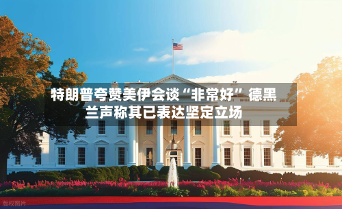 特朗普夸赞美伊会谈“非常好	” 德黑兰声称其已表达坚定立场-第2张图片