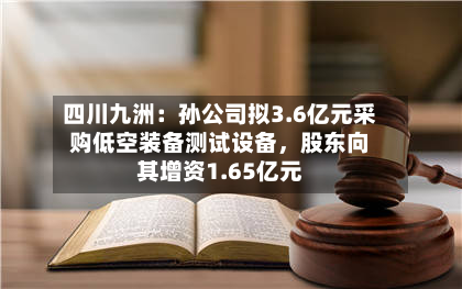 四川九洲：孙公司拟3.6亿元采购低空装备测试设备	，股东向其增资1.65亿元-第1张图片