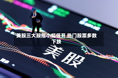 美股三大股指小幅低开 热门股票多数下跌