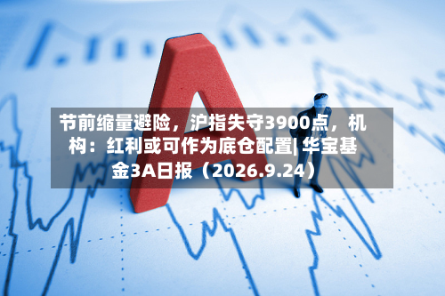 节前缩量避险，沪指失守3900点	，机构：红利或可作为底仓配置| 华宝基金3A日报（2026.9.24）-第1张图片