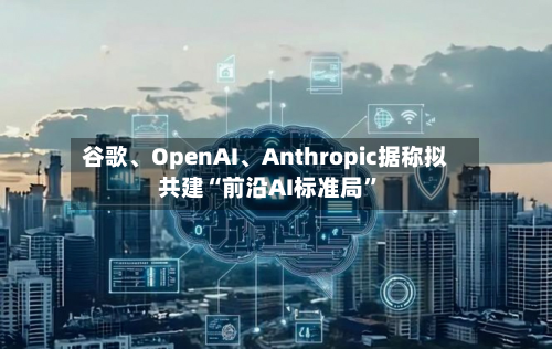 谷歌、OpenAI、Anthropic据称拟共建“前沿AI标准局”-第2张图片