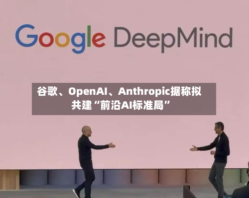 谷歌、OpenAI	、Anthropic据称拟共建“前沿AI标准局	”-第1张图片