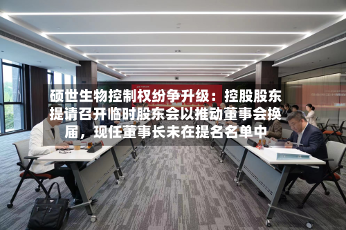 硕世生物控制权纷争升级：控股股东提请召开临时股东会以推动董事会换届	，现任董事长未在提名名单中-第2张图片