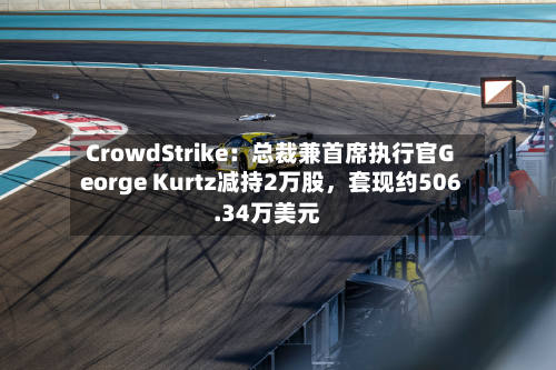 CrowdStrike：总裁兼首席执行官George Kurtz减持2万股，套现约506.34万美元-第1张图片