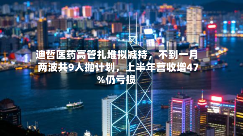 迪哲医药高管扎堆拟减持，不到一月两波共9人抛计划	，上半年营收增47%仍亏损-第2张图片